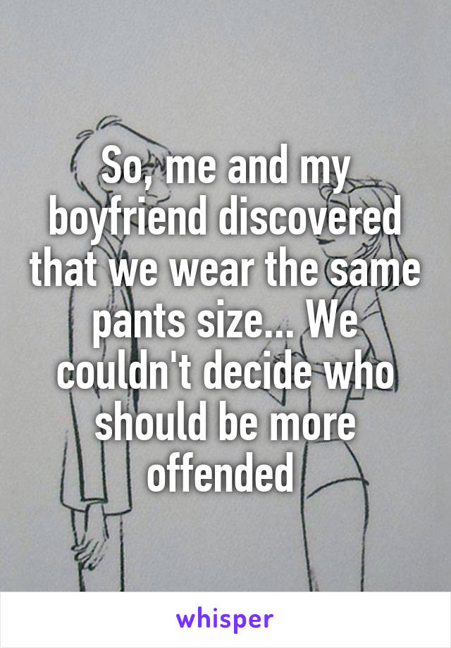 So, me and my boyfriend discovered that we wear the same pants size... We couldn't decide who should be more offended 