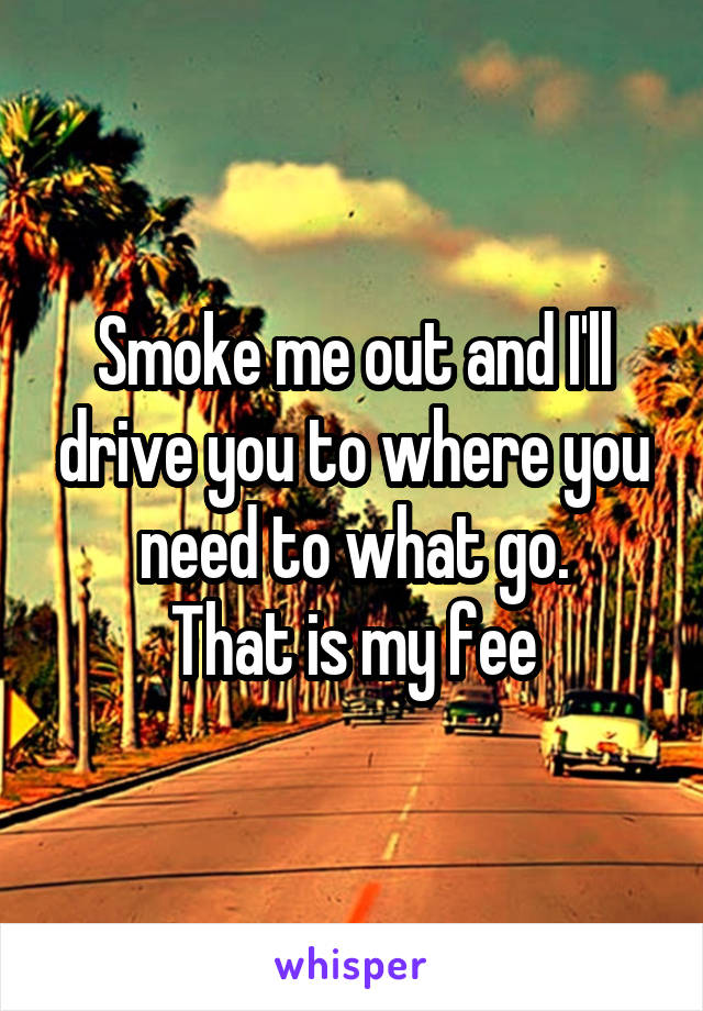 Smoke me out and I'll drive you to where you need to what go.
That is my fee