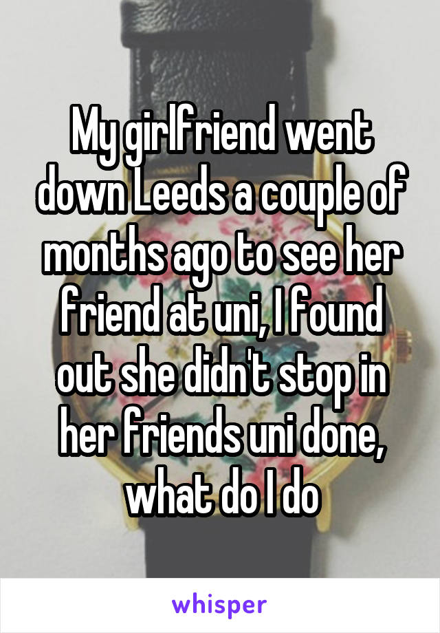 My girlfriend went down Leeds a couple of months ago to see her friend at uni, I found out she didn't stop in her friends uni done, what do I do