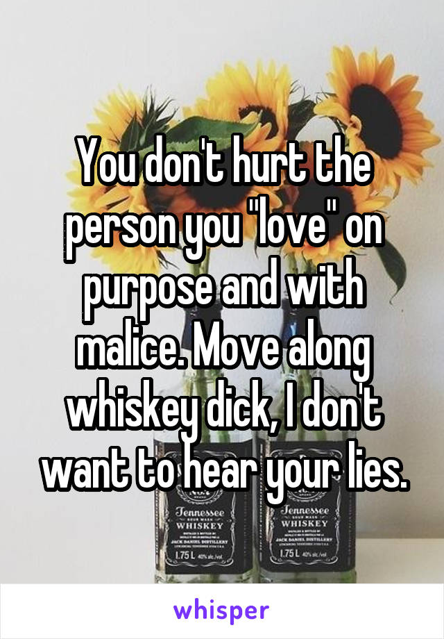 You don't hurt the person you "love" on purpose and with malice. Move along whiskey dick, I don't want to hear your lies.