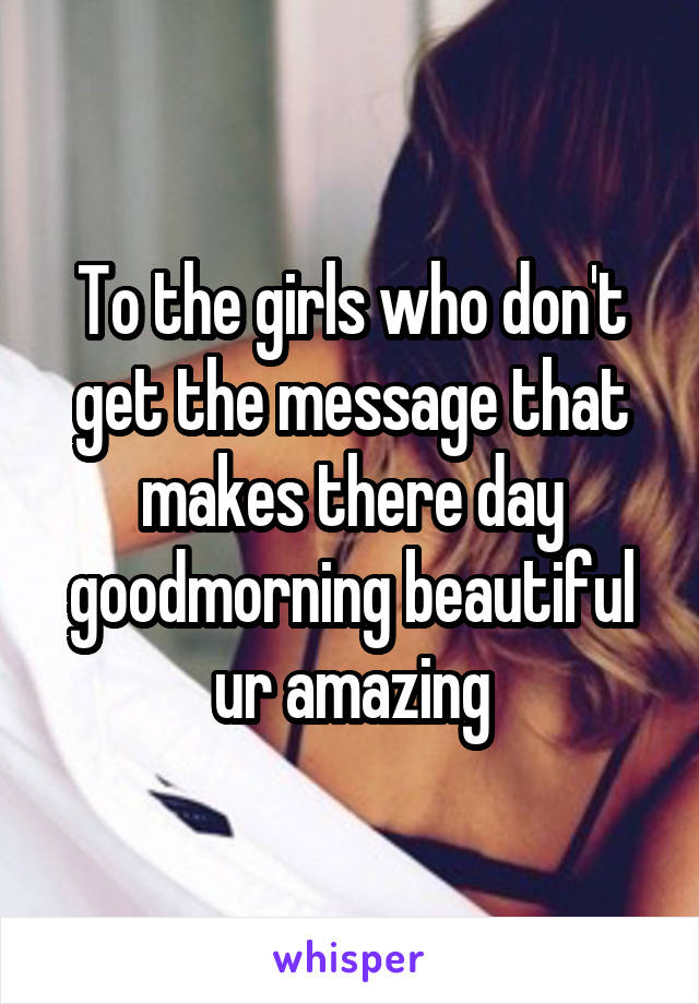 To the girls who don't get the message that makes there day goodmorning beautiful ur amazing