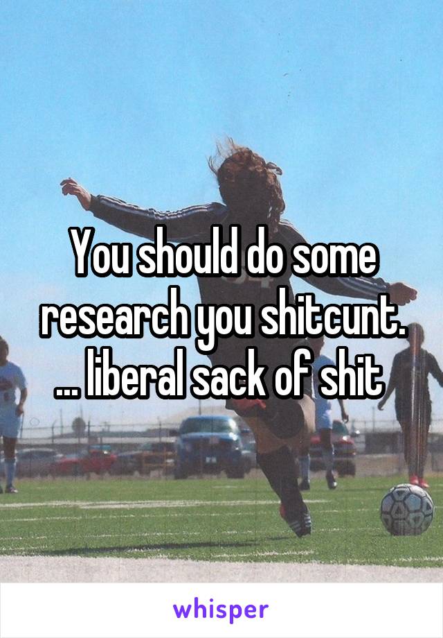 You should do some research you shitcunt. ... liberal sack of shit 