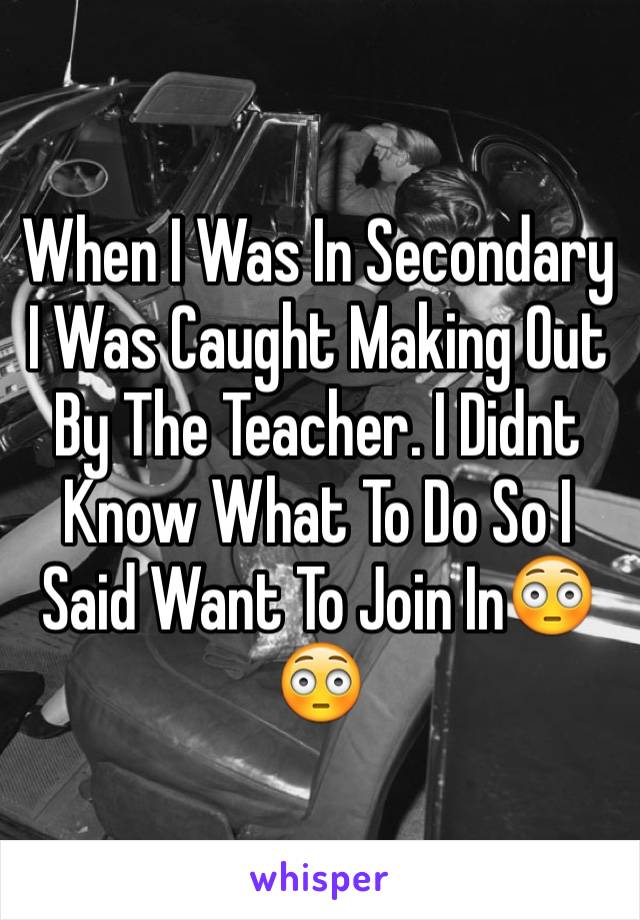 When I Was In Secondary I Was Caught Making Out By The Teacher. I Didnt Know What To Do So I Said Want To Join In😳😳