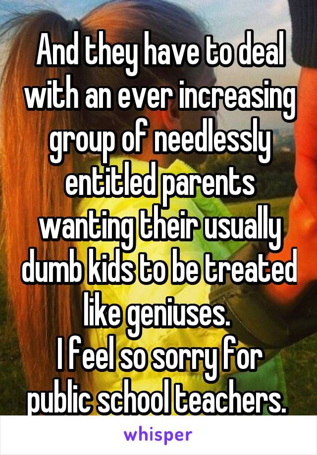 And they have to deal with an ever increasing group of needlessly entitled parents wanting their usually dumb kids to be treated like geniuses. 
I feel so sorry for public school teachers. 