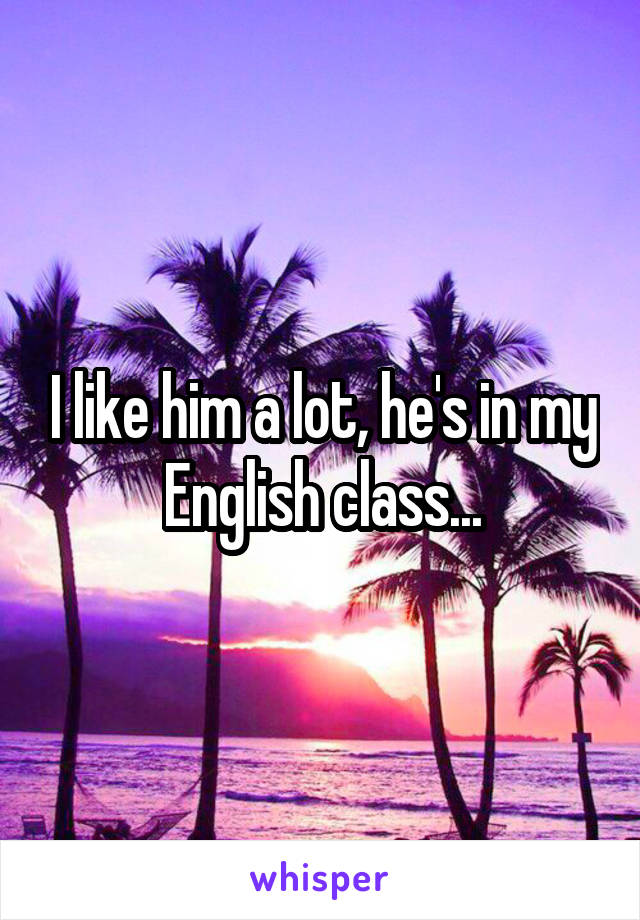 I like him a lot, he's in my English class...