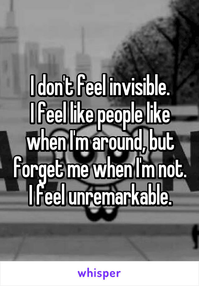 I don't feel invisible.
I feel like people like when I'm around, but forget me when I'm not.
I feel unremarkable.