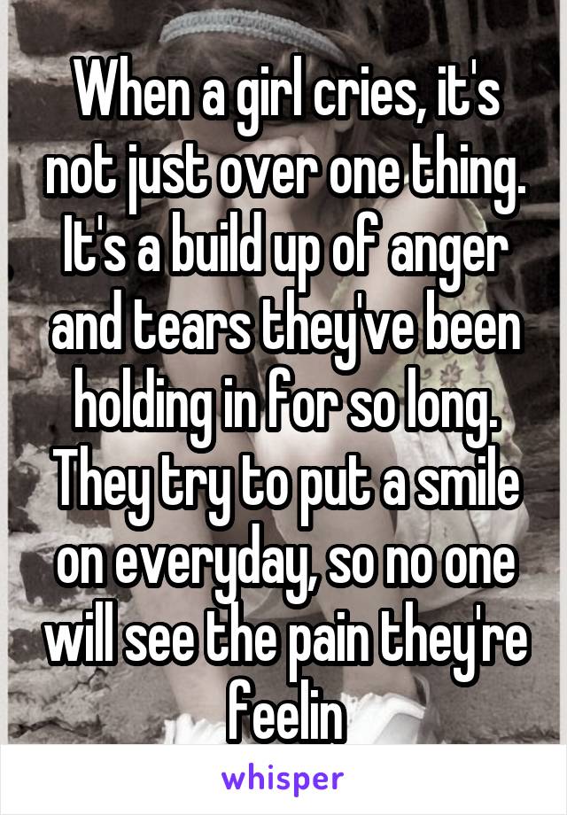 When a girl cries, it's not just over one thing. It's a build up of anger and tears they've been holding in for so long. They try to put a smile on everyday, so no one will see the pain they're feelin