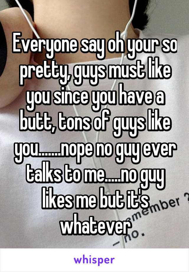 Everyone say oh your so pretty, guys must like you since you have a butt, tons of guys like you.......nope no guy ever talks to me.....no guy likes me but it's whatever