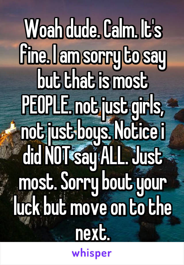 Woah dude. Calm. It's fine. I am sorry to say but that is most PEOPLE. not just girls, not just boys. Notice i did NOT say ALL. Just most. Sorry bout your luck but move on to the next.