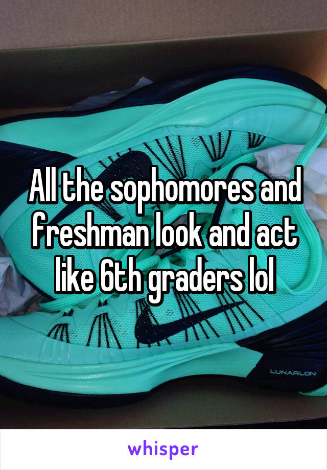 All the sophomores and freshman look and act like 6th graders lol