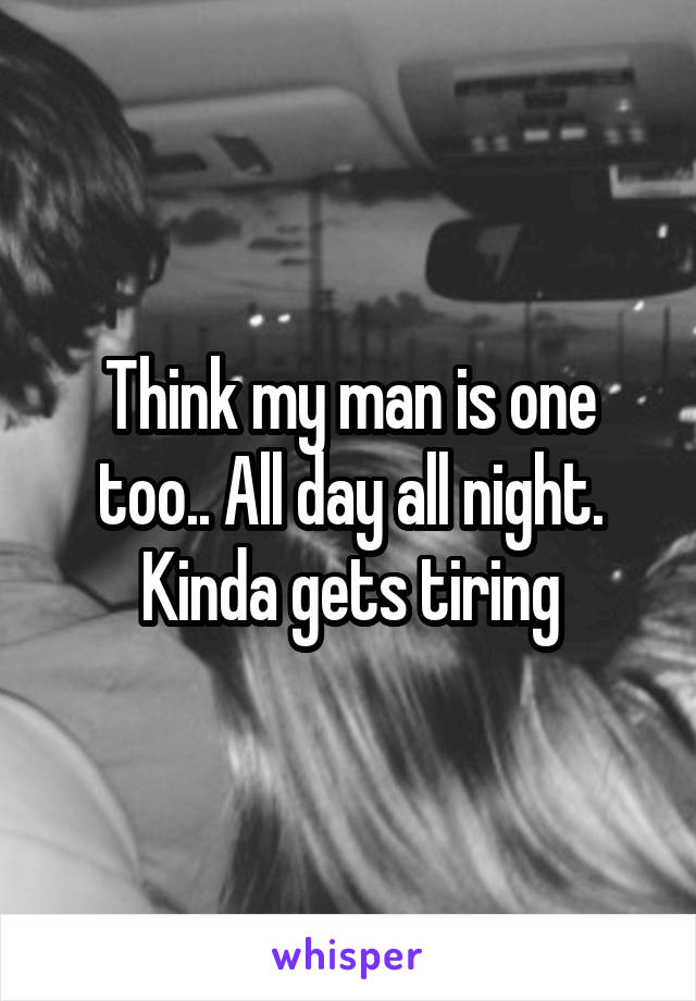 Think my man is one too.. All day all night. Kinda gets tiring