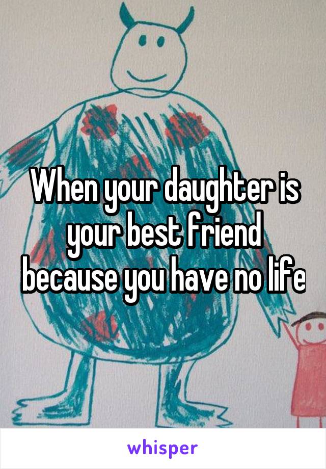 When your daughter is your best friend because you have no life