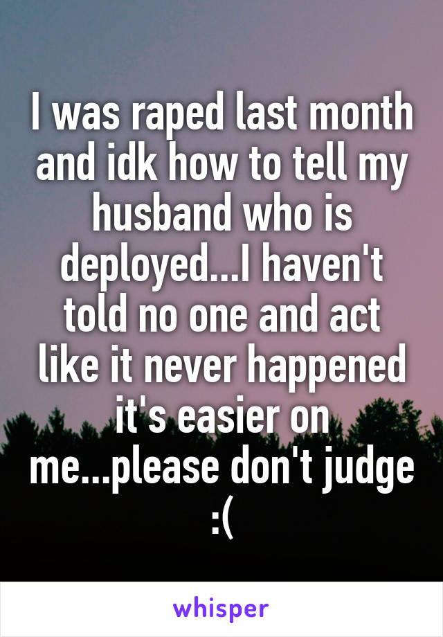 I was raped last month and idk how to tell my husband who is deployed...I haven't told no one and act like it never happened it's easier on me...please don't judge :(