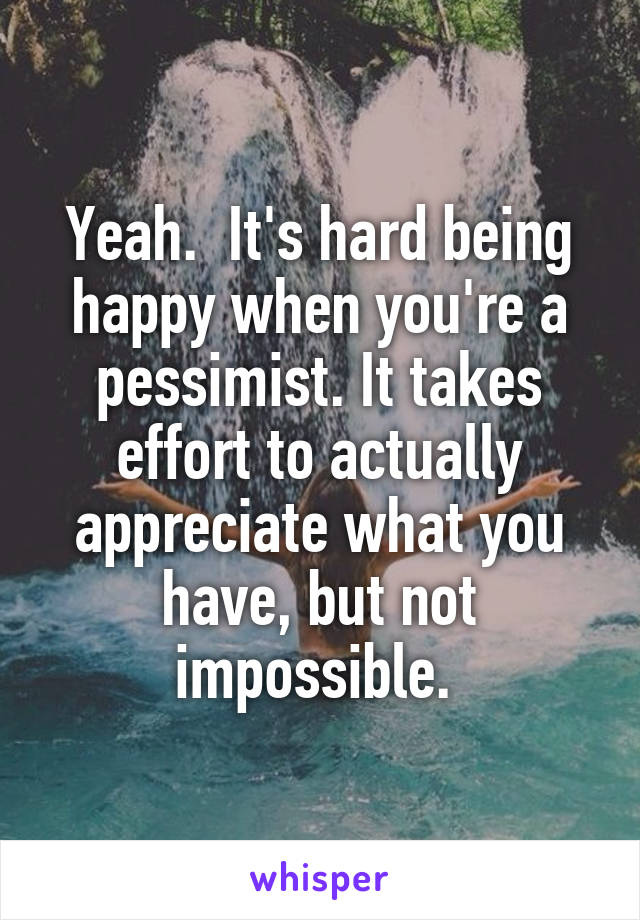 Yeah.  It's hard being happy when you're a pessimist. It takes effort to actually appreciate what you have, but not impossible. 