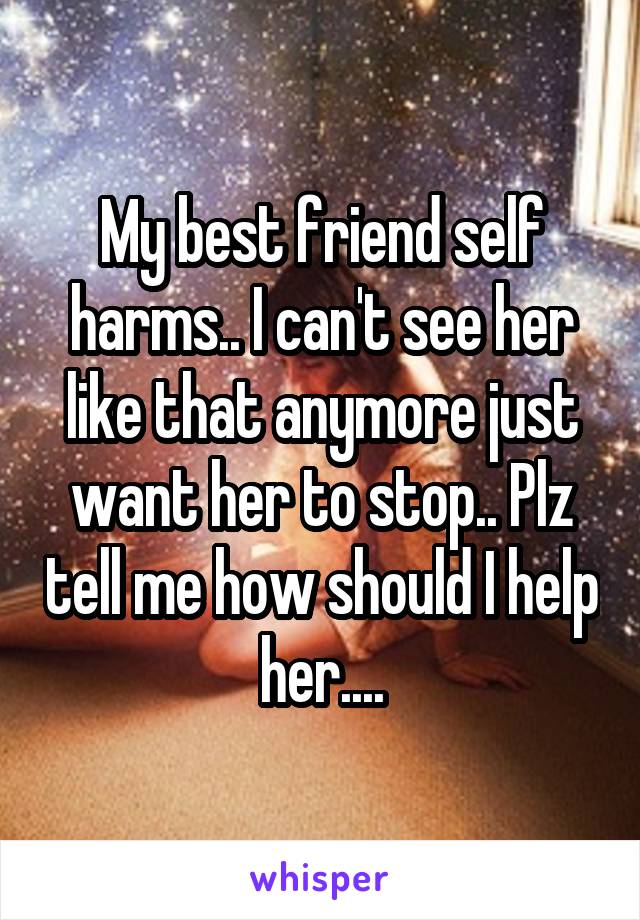 My best friend self harms.. I can't see her like that anymore just want her to stop.. Plz tell me how should I help her....