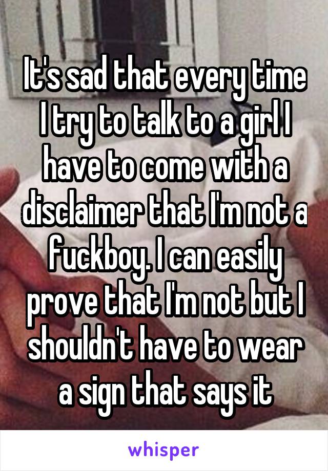 It's sad that every time I try to talk to a girl I have to come with a disclaimer that I'm not a fuckboy. I can easily prove that I'm not but I shouldn't have to wear a sign that says it