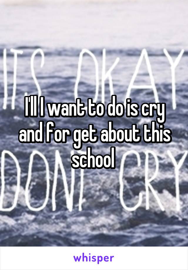 I'll I want to do is cry and for get about this school 