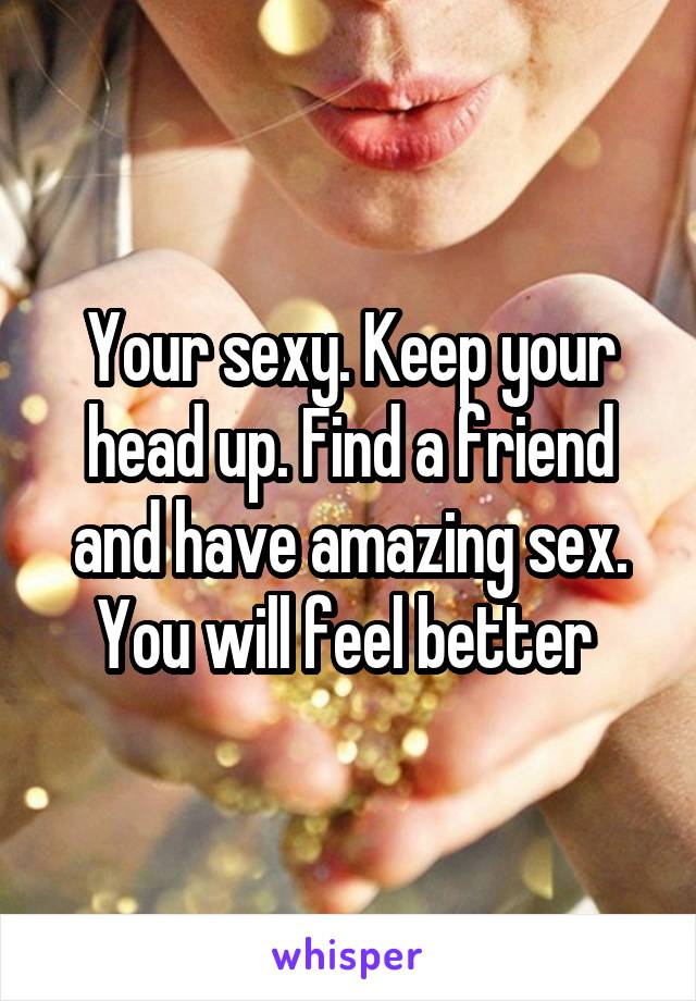 Your sexy. Keep your head up. Find a friend and have amazing sex. You will feel better 