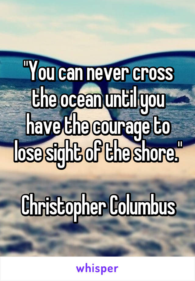 "You can never cross the ocean until you have the courage to lose sight of the shore."

Christopher Columbus