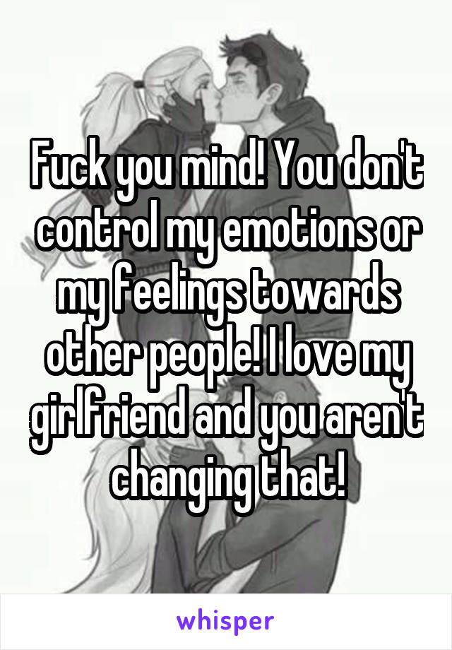 Fuck you mind! You don't control my emotions or my feelings towards other people! I love my girlfriend and you aren't changing that!