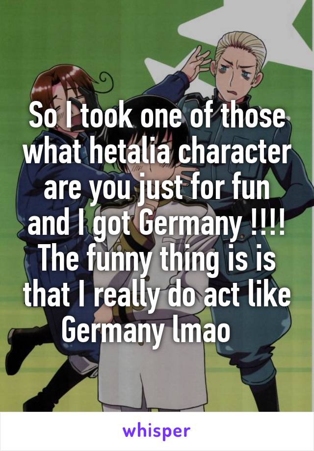 So I took one of those what hetalia character are you just for fun and I got Germany !!!! The funny thing is is that I really do act like Germany lmao   