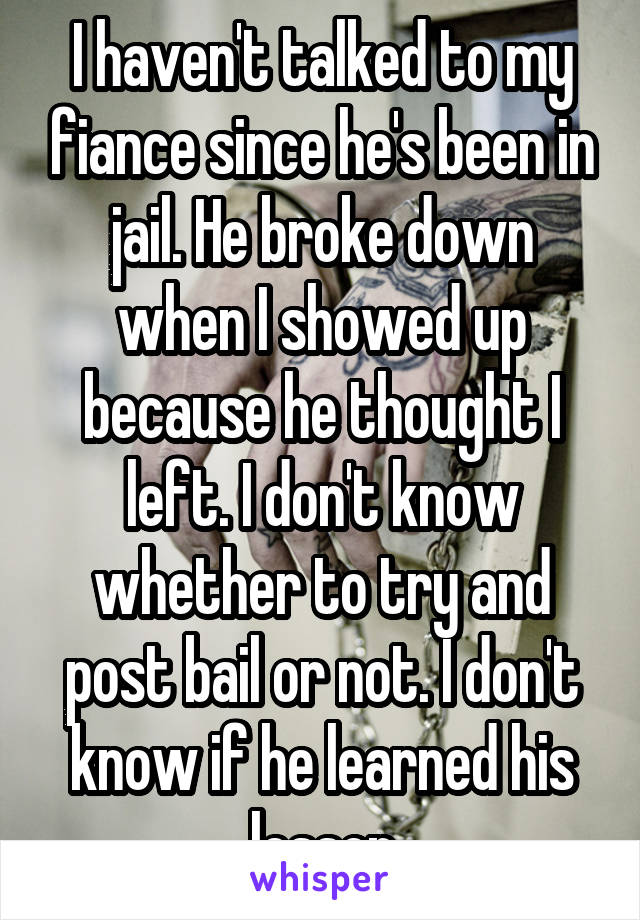 I haven't talked to my fiance since he's been in jail. He broke down when I showed up because he thought I left. I don't know whether to try and post bail or not. I don't know if he learned his lesson