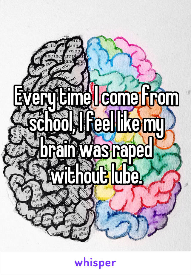 Every time I come from school, I feel like my brain was raped without lube.