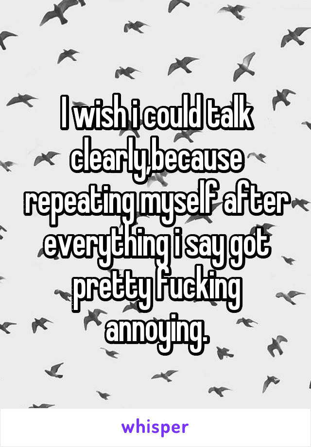 I wish i could talk clearly,because repeating myself after everything i say got pretty fucking annoying.