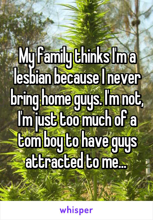 My family thinks I'm a lesbian because I never bring home guys. I'm not, I'm just too much of a tom boy to have guys attracted to me... 