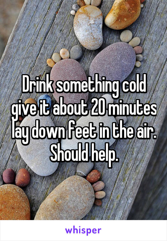 Drink something cold give it about 20 minutes lay down feet in the air. Should help.