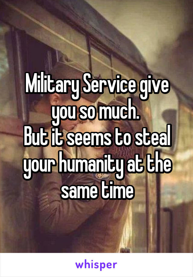 Military Service give you so much. 
But it seems to steal your humanity at the same time