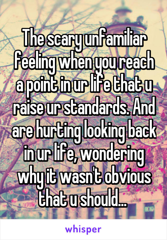 The scary unfamiliar feeling when you reach a point in ur life that u raise ur standards. And are hurting looking back in ur life, wondering why it wasn't obvious that u should... 