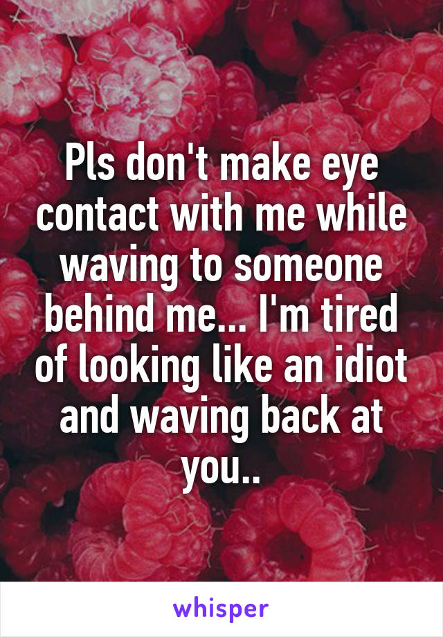 Pls don't make eye contact with me while waving to someone behind me... I'm tired of looking like an idiot and waving back at you..