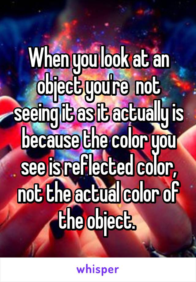 When you look at an object you're  not seeing it as it actually is because the color you see is reflected color, not the actual color of the object. 