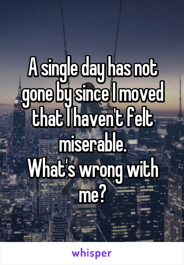 A single day has not gone by since I moved that I haven't felt miserable.
What's wrong with me?