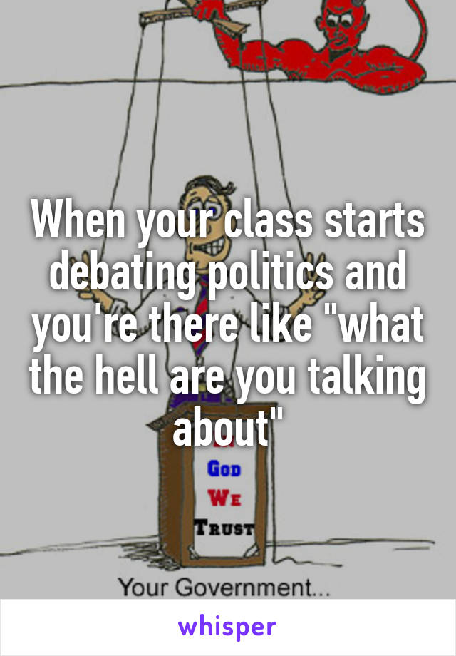 When your class starts debating politics and you're there like "what the hell are you talking about"