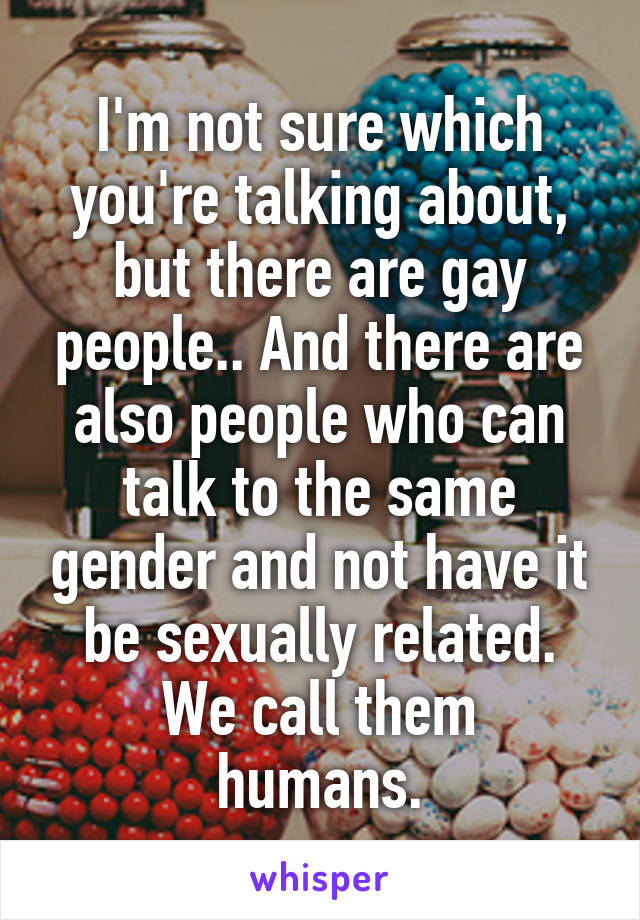 I'm not sure which you're talking about, but there are gay people.. And there are also people who can talk to the same gender and not have it be sexually related.
We call them humans.