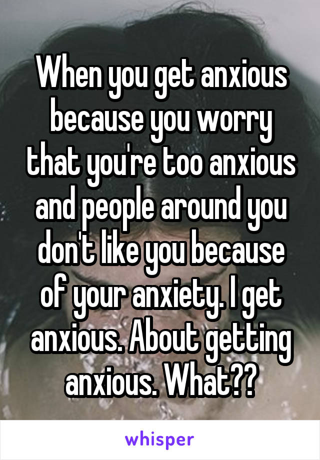 When you get anxious because you worry that you're too anxious and people around you don't like you because of your anxiety. I get anxious. About getting anxious. What??