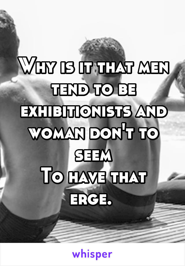 Why is it that men tend to be exhibitionists and woman don't to seem
To have that erge. 