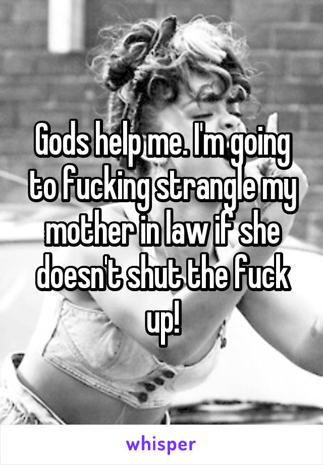 Gods help me. I'm going to fucking strangle my mother in law if she doesn't shut the fuck up!