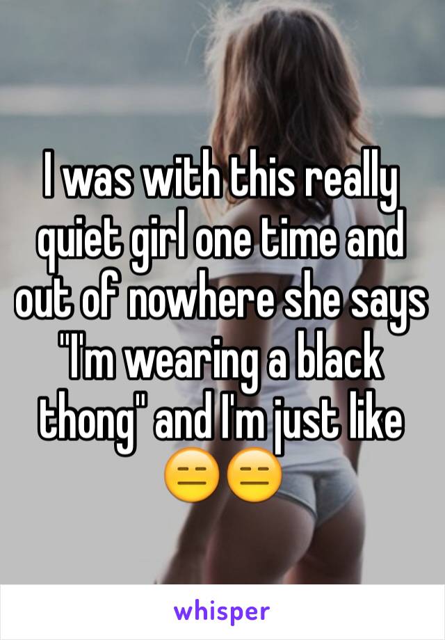 I was with this really quiet girl one time and out of nowhere she says "I'm wearing a black thong" and I'm just like 😑😑