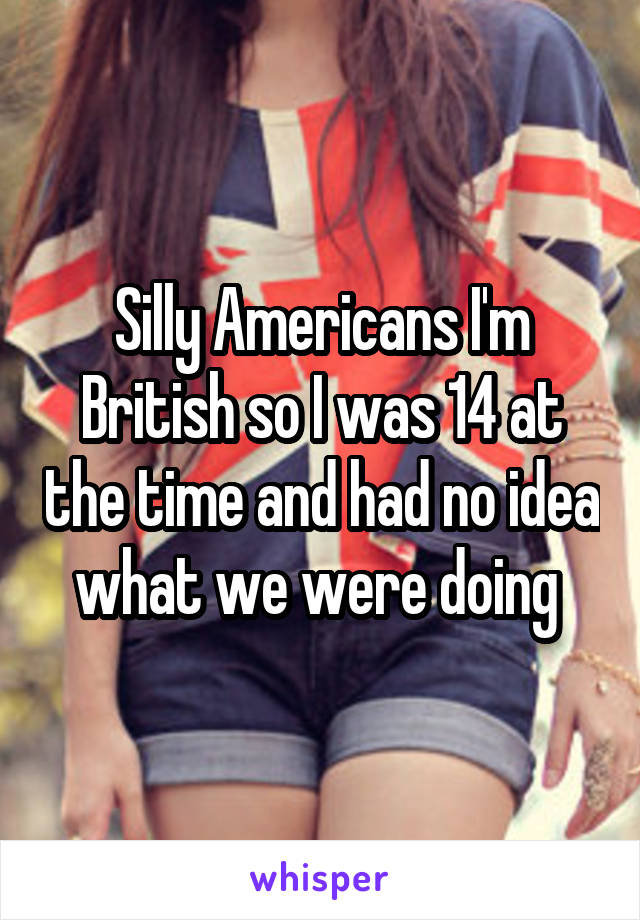 Silly Americans I'm British so I was 14 at the time and had no idea what we were doing 