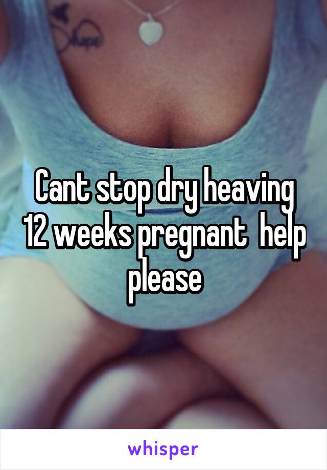 Cant stop dry heaving 12 weeks pregnant  help please