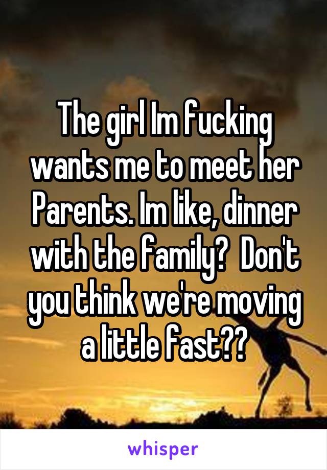 The girl Im fucking wants me to meet her Parents. Im like, dinner with the family?  Don't you think we're moving a little fast??