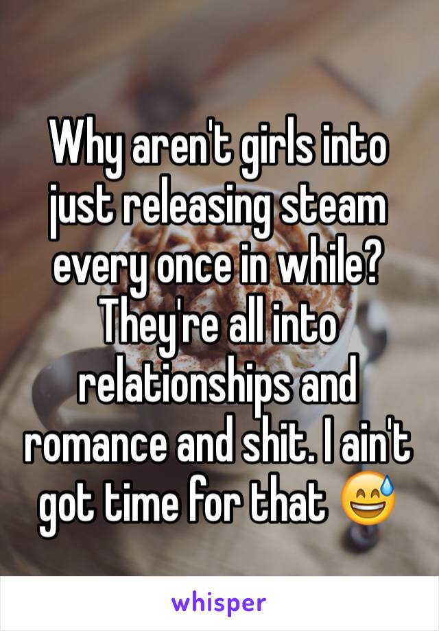 Why aren't girls into just releasing steam every once in while? They're all into relationships and romance and shit. I ain't got time for that 😅 