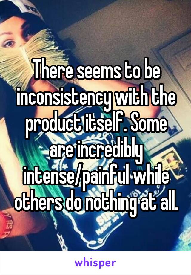 There seems to be inconsistency with the product itself. Some are incredibly intense/painful while others do nothing at all.