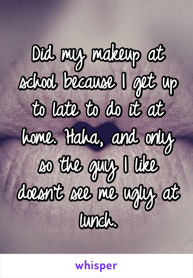 Did my makeup at school because I get up to late to do it at home. Haha, and only so the guy I like doesn't see me ugly at lunch.