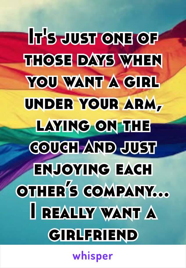 It's just one of those days when you want a girl under your arm, laying on the couch and just enjoying each other’s company... I really want a girlfriend