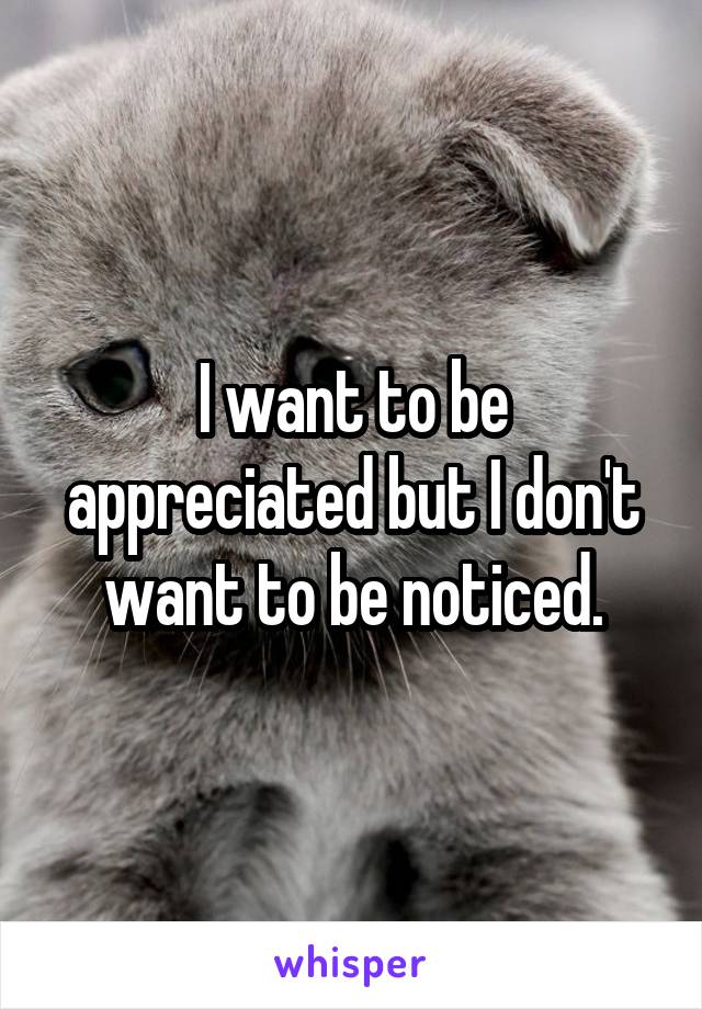 I want to be appreciated but I don't want to be noticed.