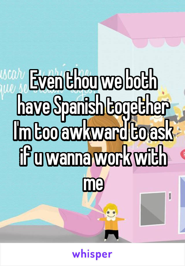 Even thou we both have Spanish together I'm too awkward to ask if u wanna work with me